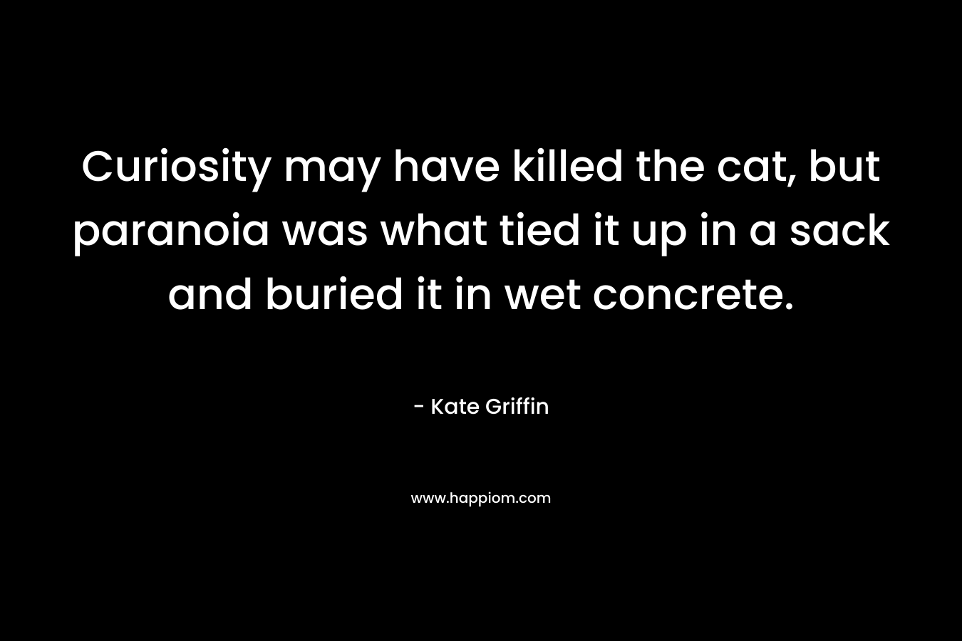 Curiosity may have killed the cat, but paranoia was what tied it up in a sack and buried it in wet concrete. – Kate Griffin
