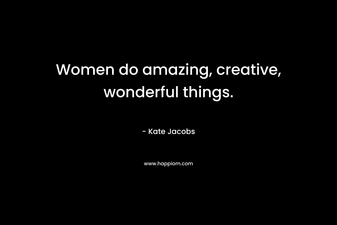 Women do amazing, creative, wonderful things.