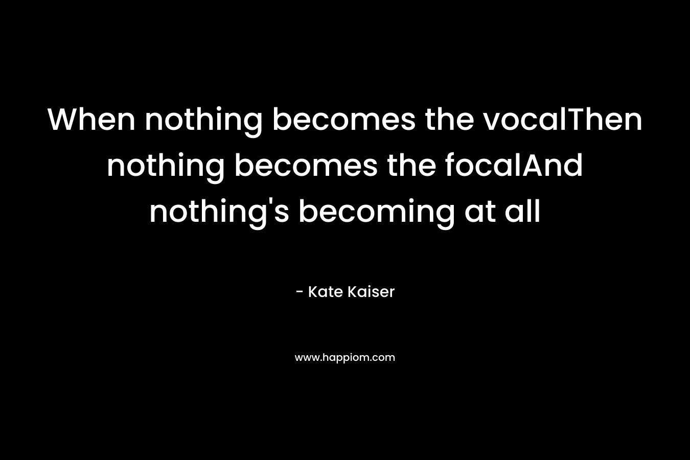 When nothing becomes the vocalThen nothing becomes the focalAnd nothing’s becoming at all – Kate Kaiser