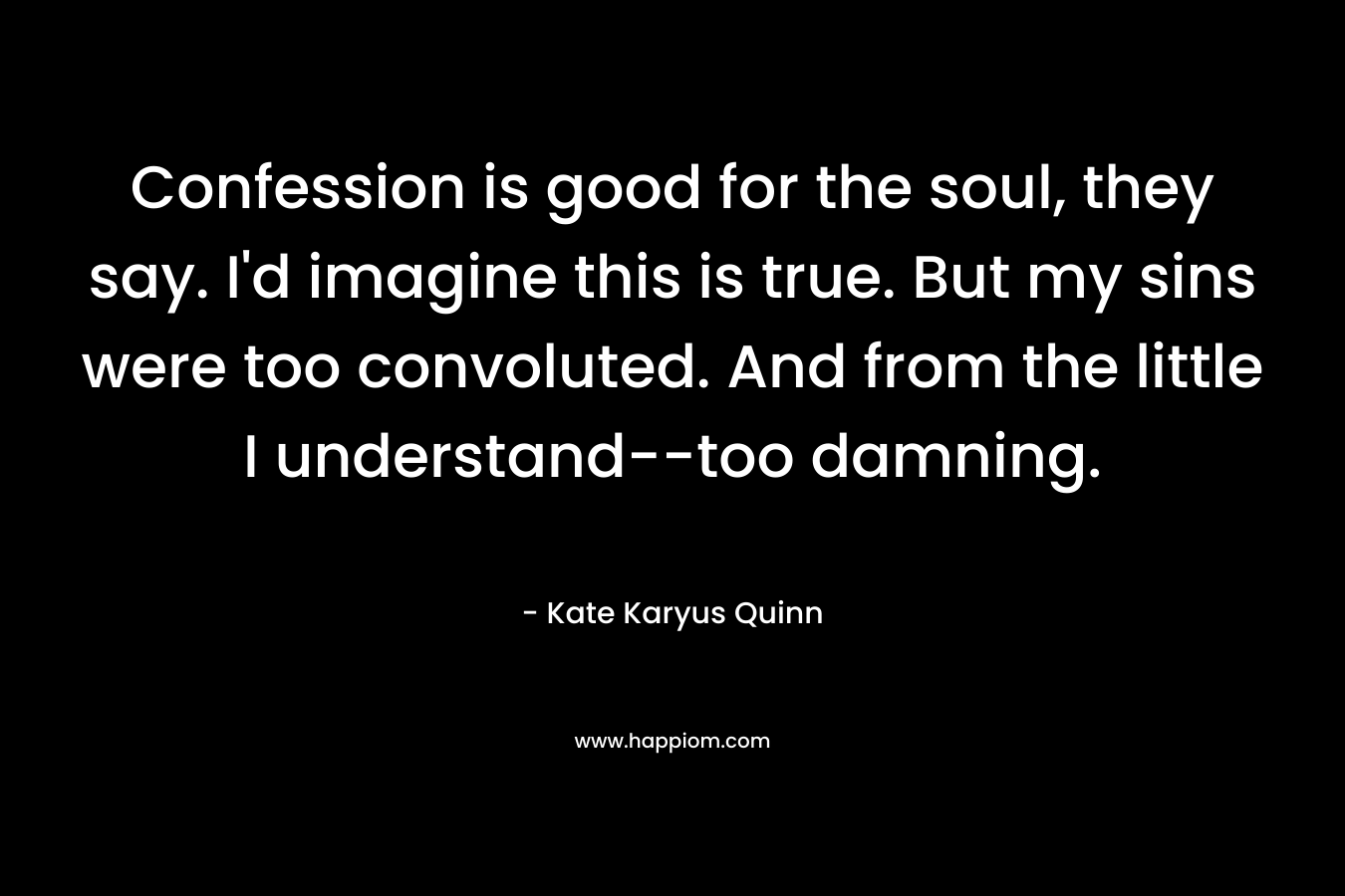 Confession is good for the soul, they say. I’d imagine this is true. But my sins were too convoluted. And from the little I understand–too damning. – Kate Karyus Quinn