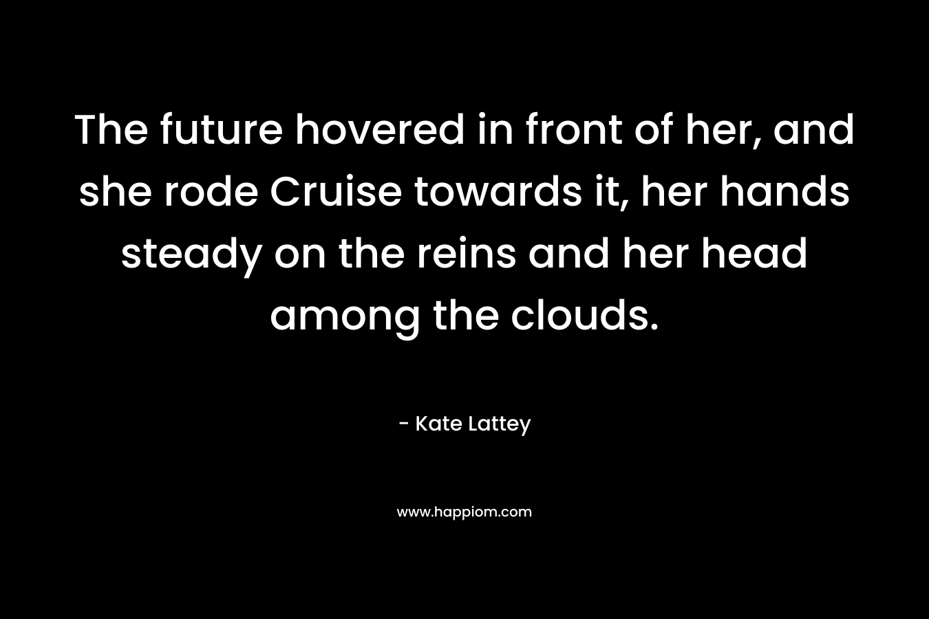 The future hovered in front of her, and she rode Cruise towards it, her hands steady on the reins and her head among the clouds. – Kate Lattey