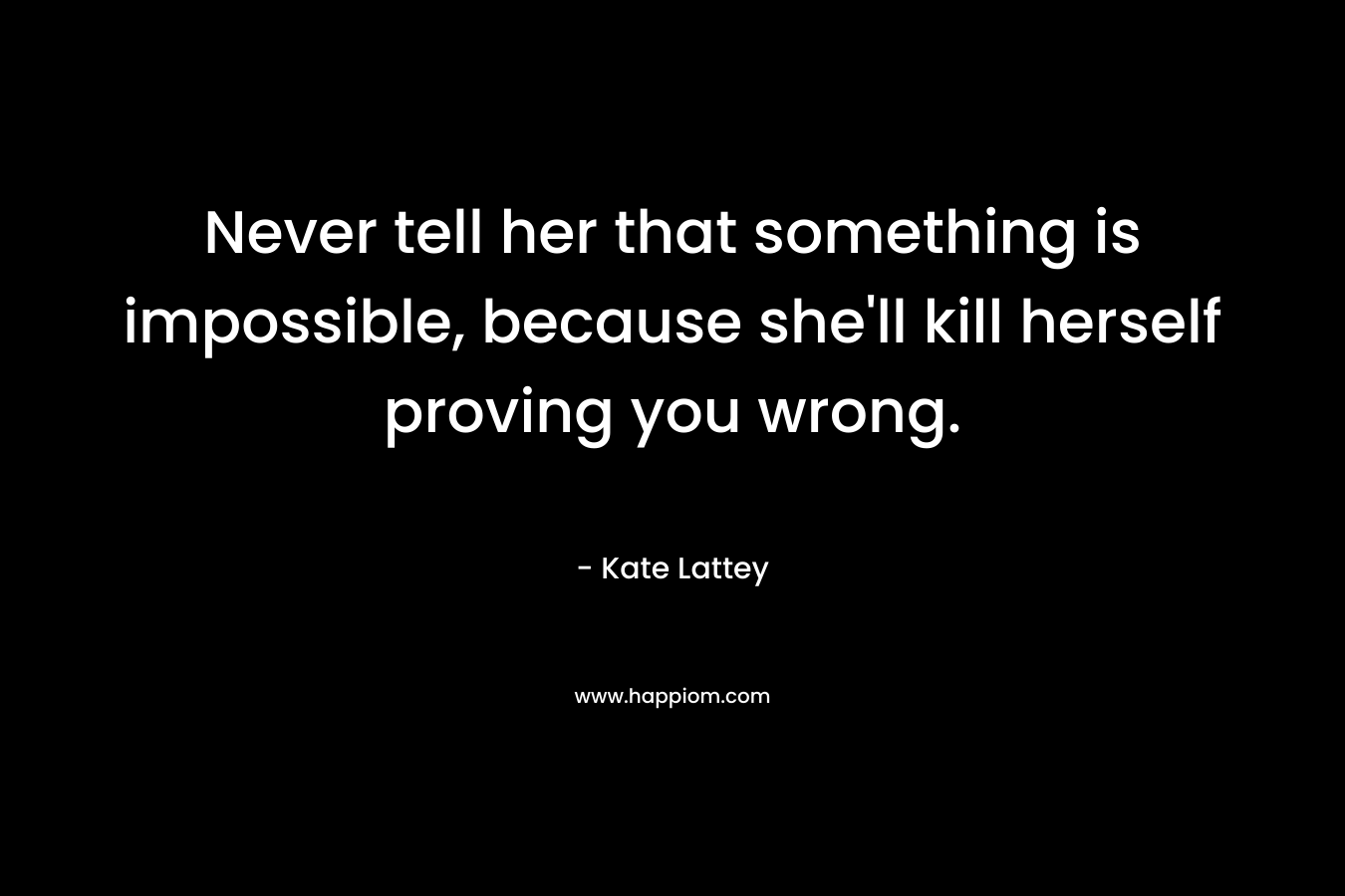 Never tell her that something is impossible, because she'll kill herself proving you wrong.