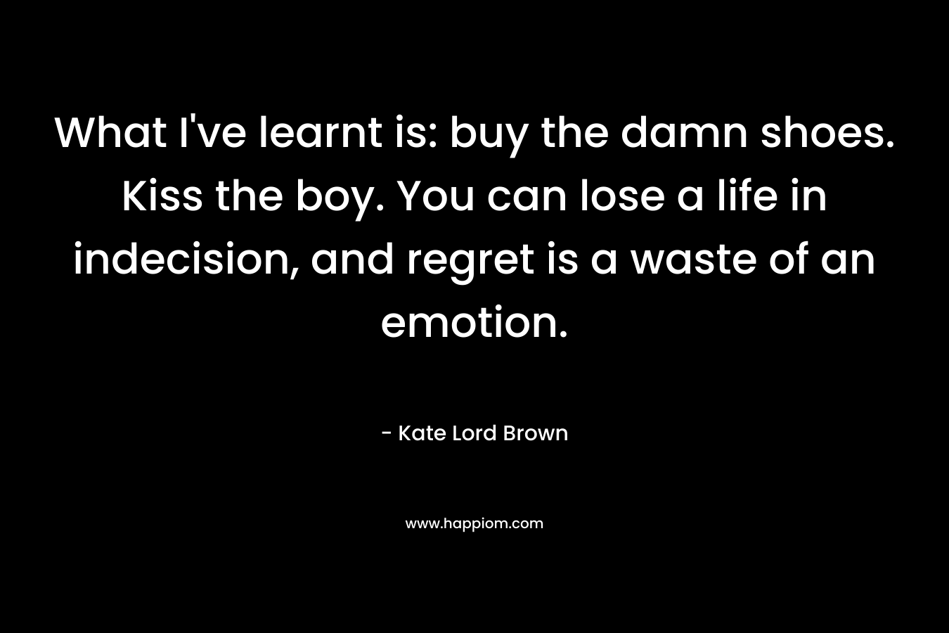 What I’ve learnt is: buy the damn shoes. Kiss the boy. You can lose a life in indecision, and regret is a waste of an emotion. – Kate Lord Brown