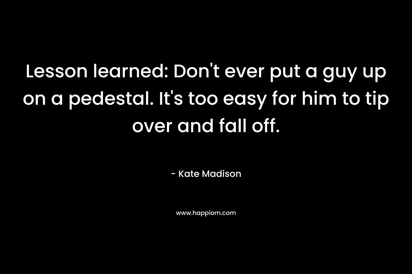 Lesson learned: Don’t ever put a guy up on a pedestal. It’s too easy for him to tip over and fall off. – Kate  Madison