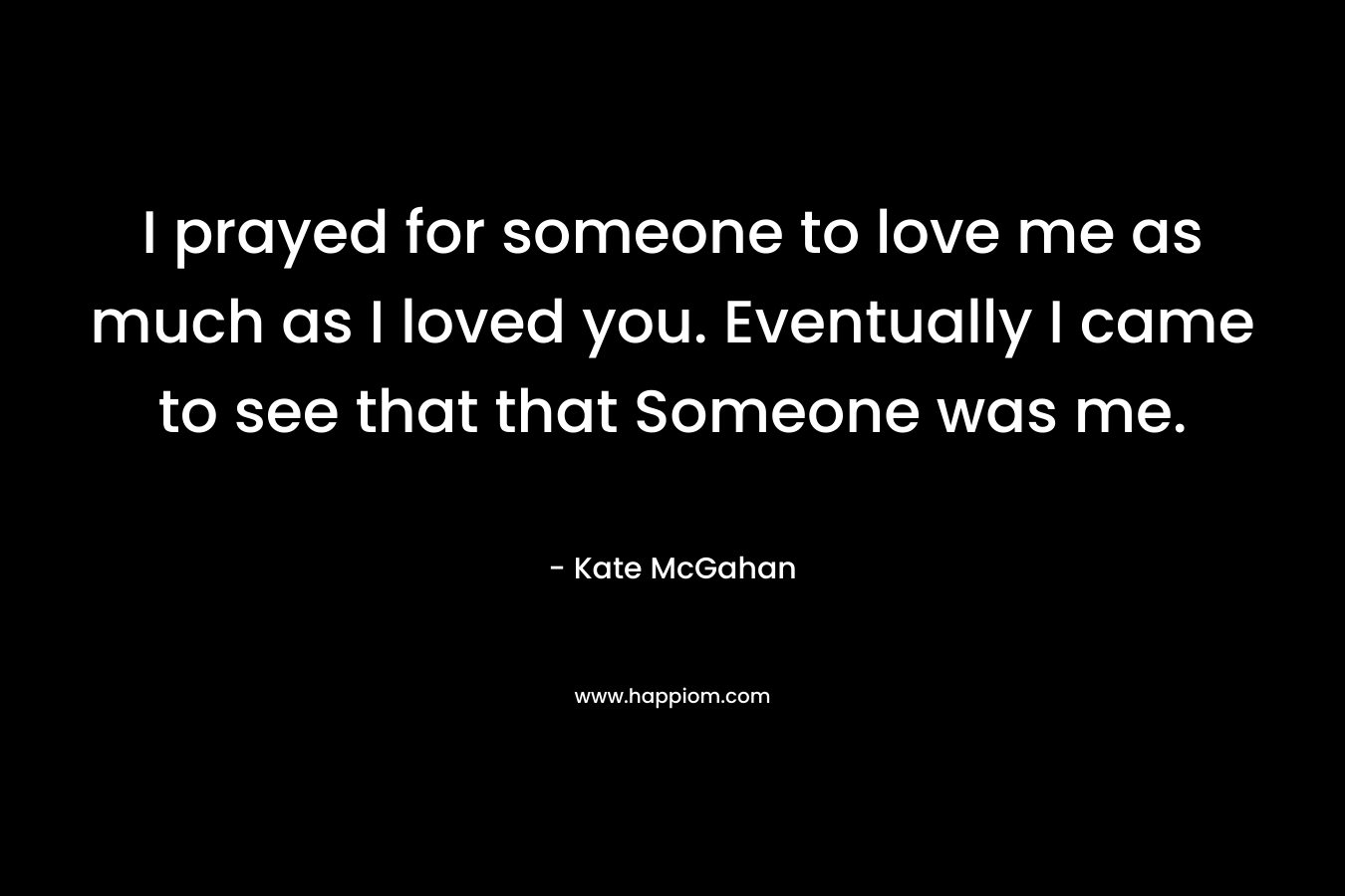 I prayed for someone to love me as much as I loved you. Eventually I came to see that that Someone was me. – Kate McGahan