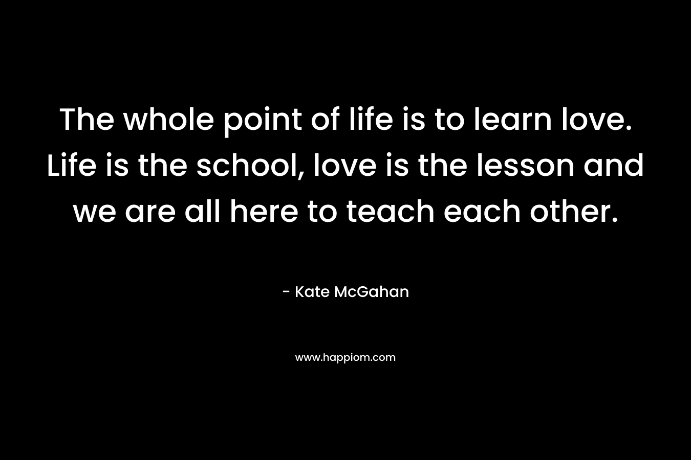 The whole point of life is to learn love. Life is the school, love is the lesson and we are all here to teach each other.
