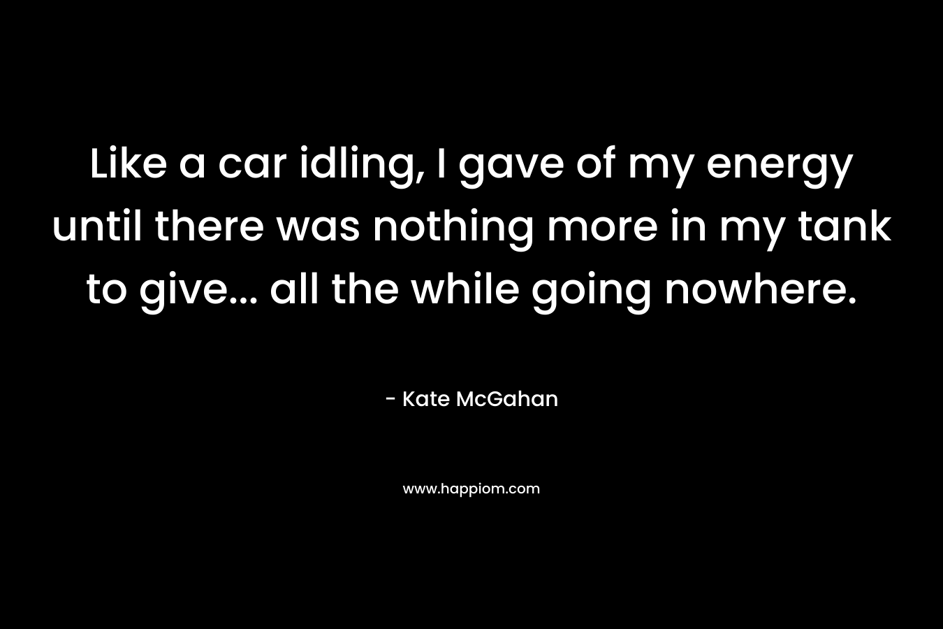 Like a car idling, I gave of my energy until there was nothing more in my tank to give… all the while going nowhere. – Kate McGahan