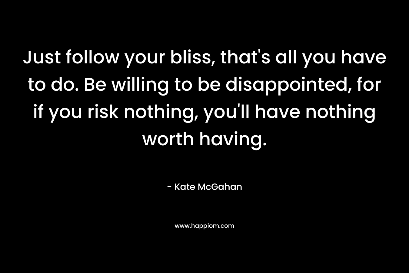 Just follow your bliss, that’s all you have to do. Be willing to be disappointed, for if you risk nothing, you’ll have nothing worth having. – Kate McGahan
