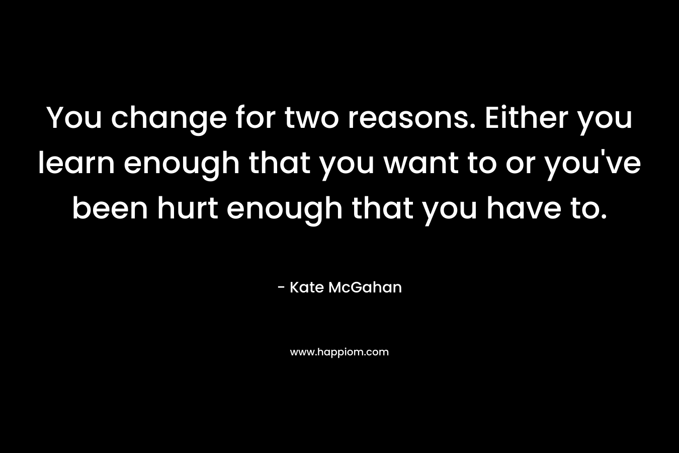 You change for two reasons. Either you learn enough that you want to or you've been hurt enough that you have to.