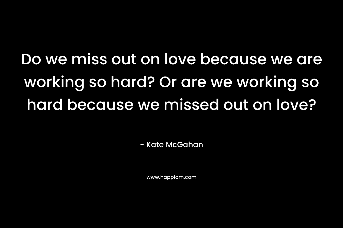 Do we miss out on love because we are working so hard? Or are we working so hard because we missed out on love?