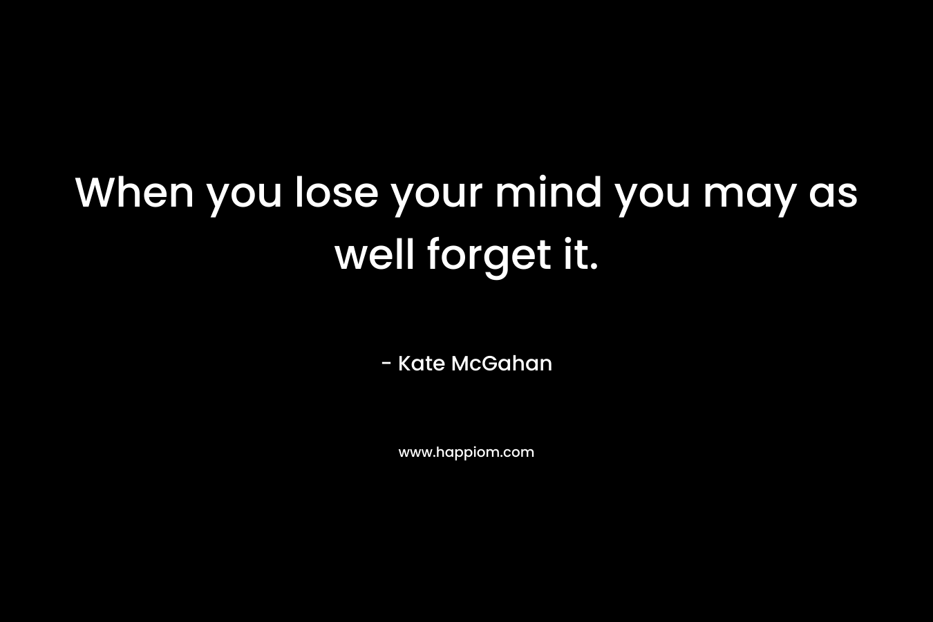 When you lose your mind you may as well forget it.