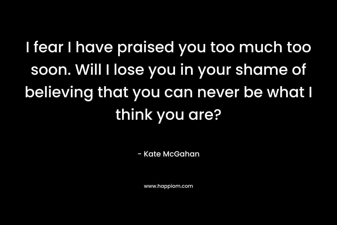 I fear I have praised you too much too soon. Will I lose you in your shame of believing that you can never be what I think you are? – Kate McGahan
