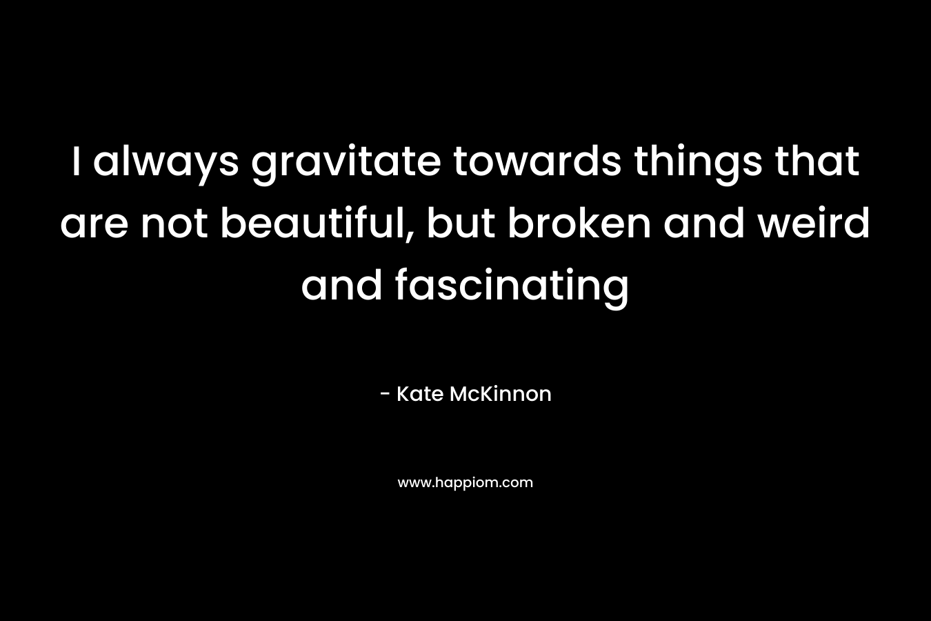I always gravitate towards things that are not beautiful, but broken and weird and fascinating – Kate McKinnon