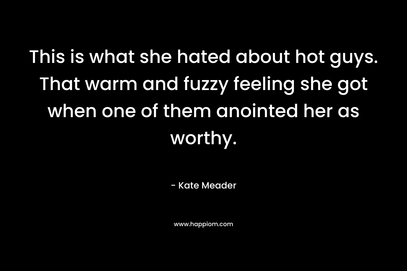 This is what she hated about hot guys. That warm and fuzzy feeling she got when one of them anointed her as worthy. – Kate Meader