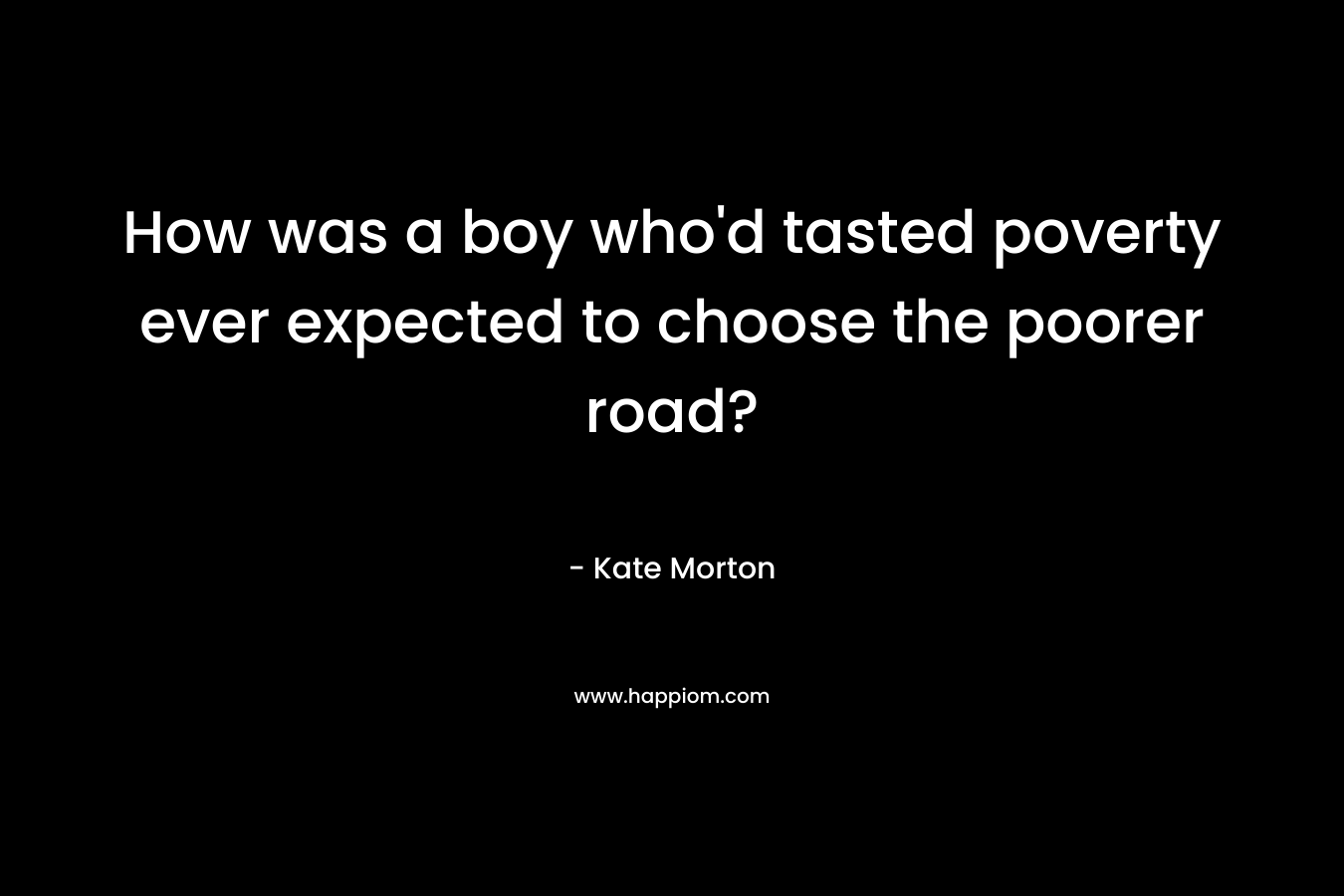 How was a boy who’d tasted poverty ever expected to choose the poorer road? – Kate Morton