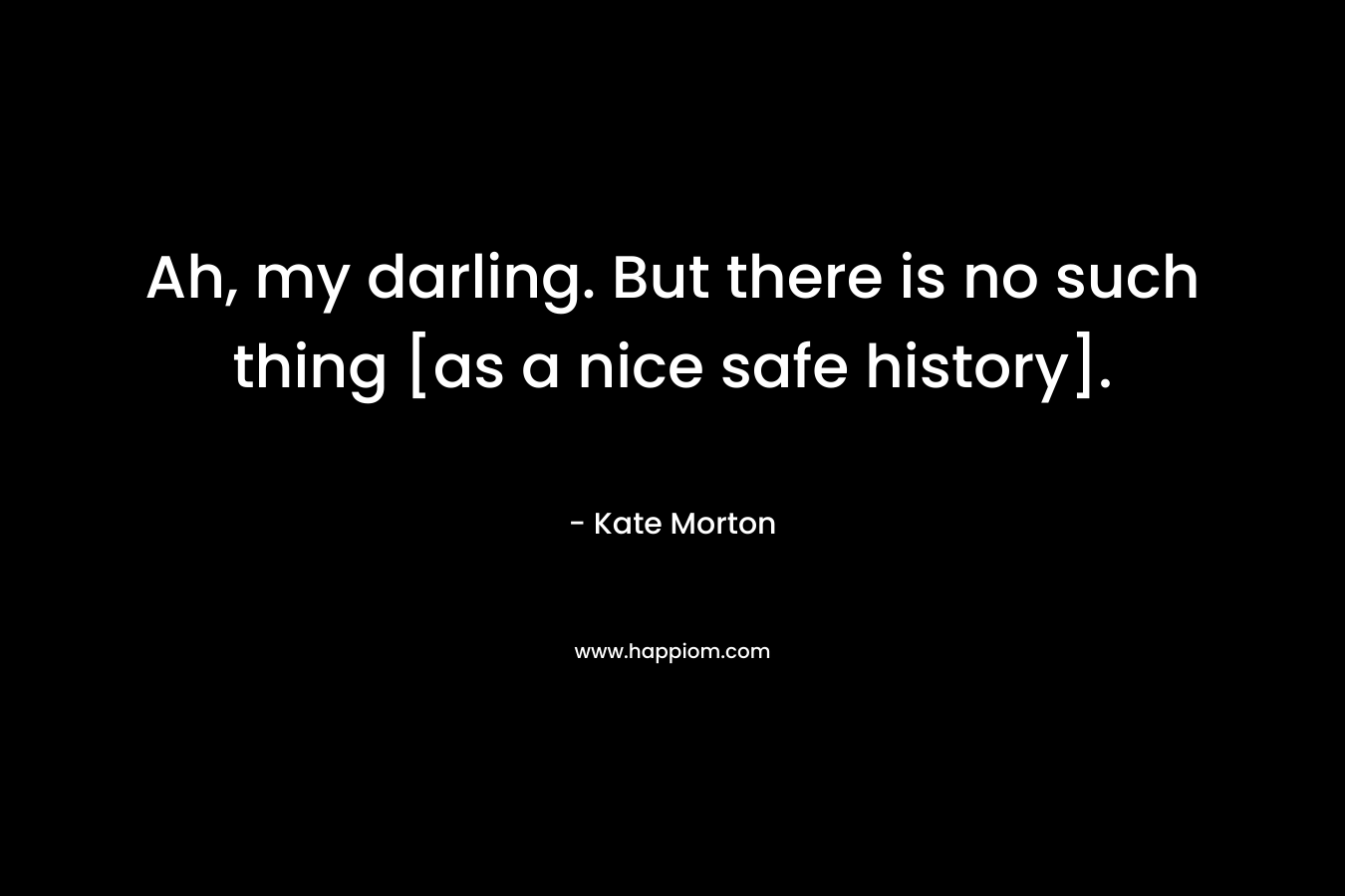 Ah, my darling. But there is no such thing [as a nice safe history].