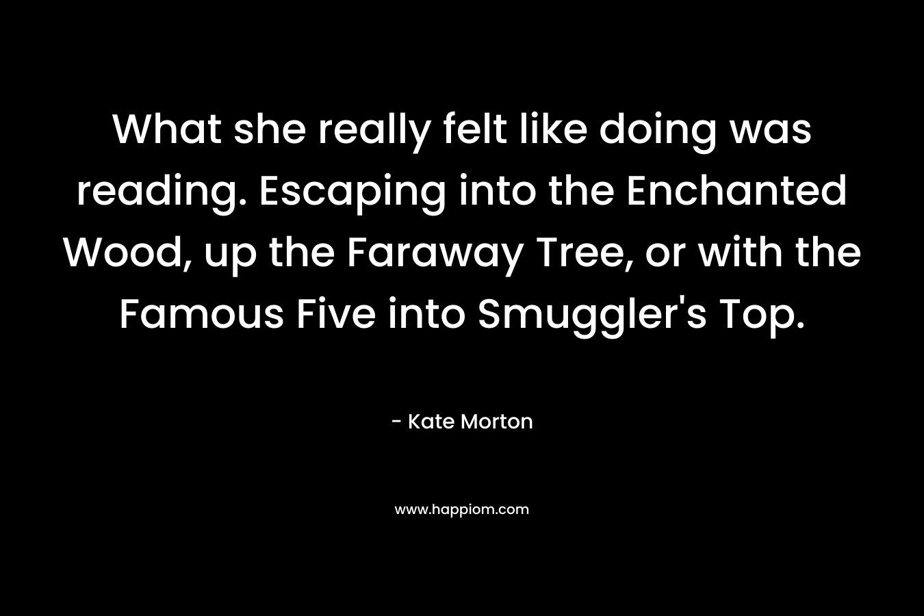 What she really felt like doing was reading. Escaping into the Enchanted Wood, up the Faraway Tree, or with the Famous Five into Smuggler’s Top. – Kate Morton