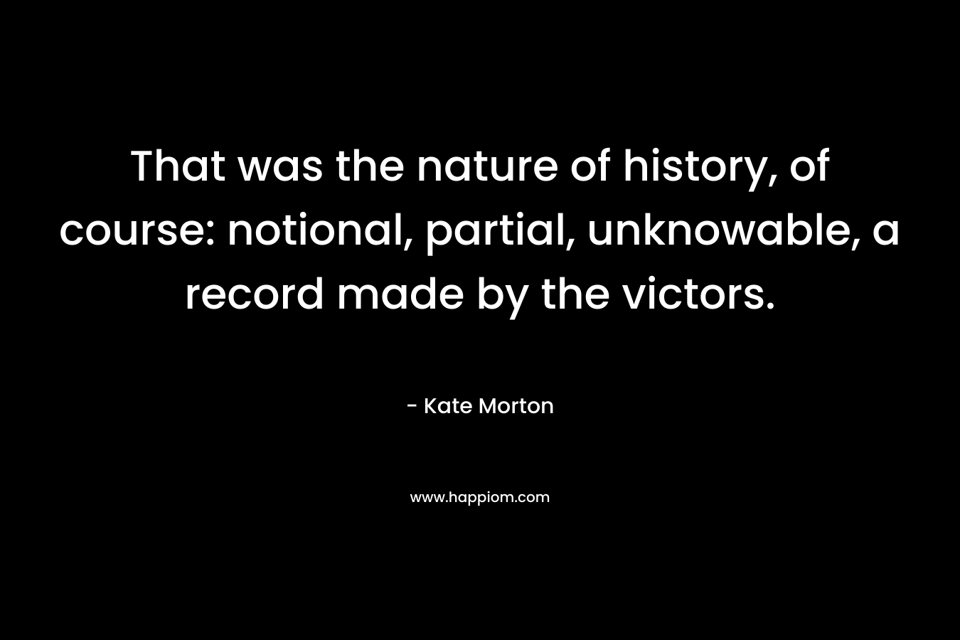 That was the nature of history, of course: notional, partial, unknowable, a record made by the victors. – Kate Morton
