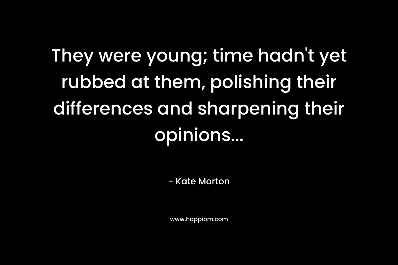 They were young; time hadn’t yet rubbed at them, polishing their differences and sharpening their opinions… – Kate Morton