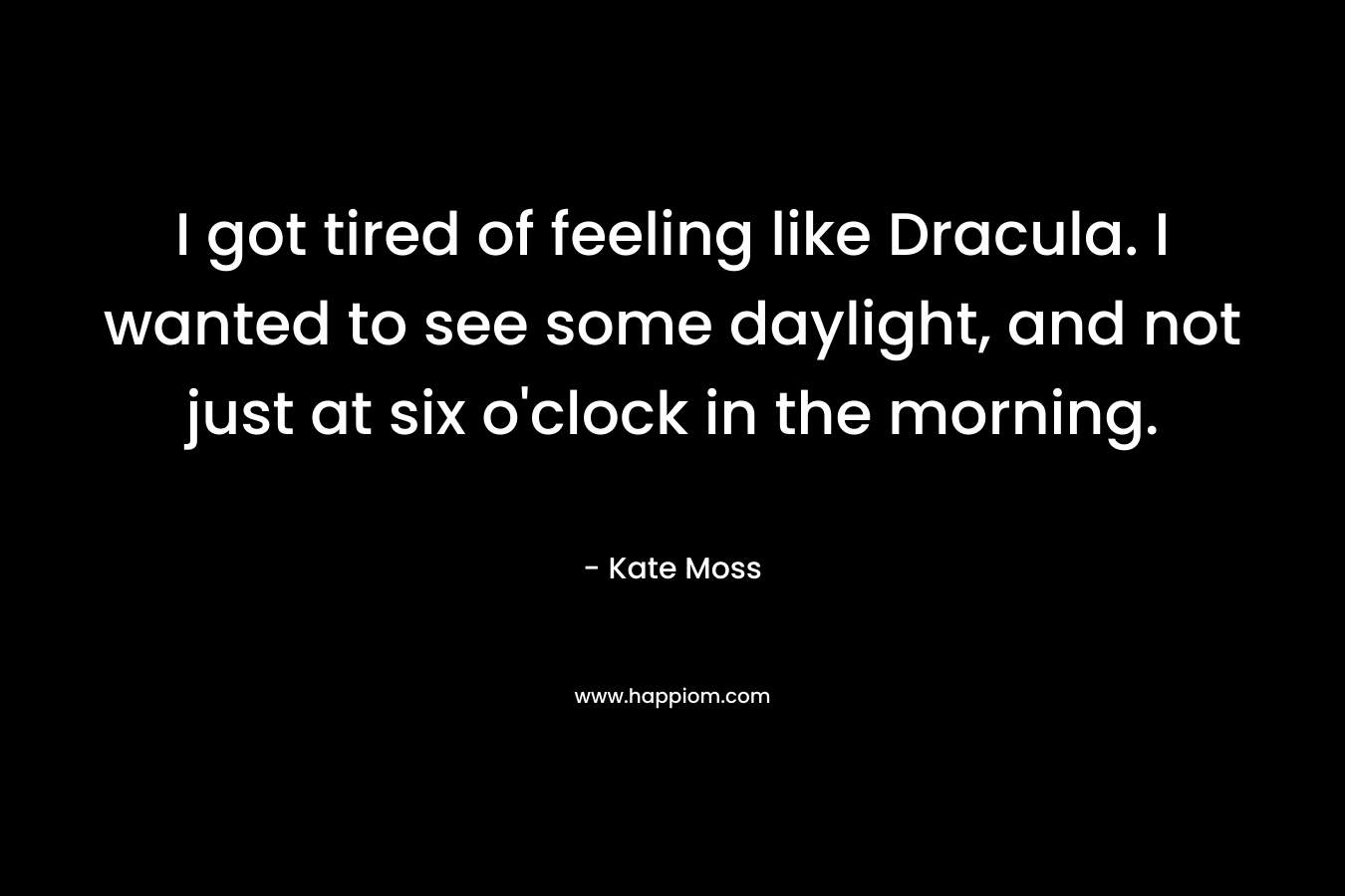 I got tired of feeling like Dracula. I wanted to see some daylight, and not just at six o’clock in the morning. – Kate Moss