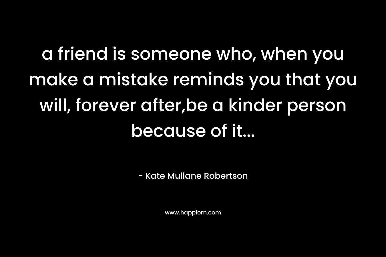 a friend is someone who, when you make a mistake reminds you that you will, forever after,be a kinder person because of it… – Kate Mullane Robertson