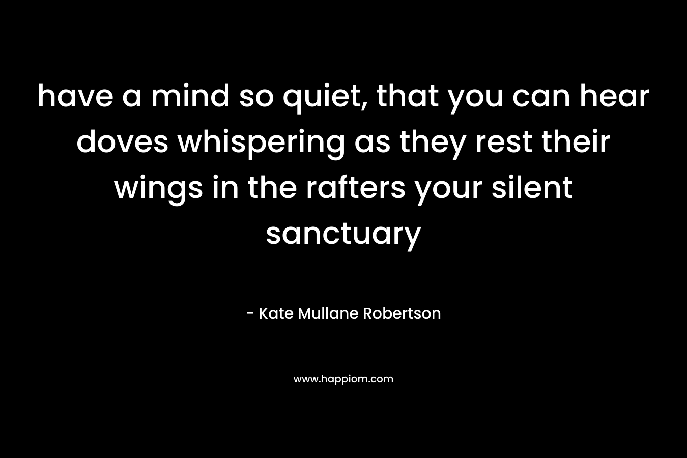 have a mind so quiet, that you can hear doves whispering as they rest their wings in the rafters your silent sanctuary – Kate Mullane Robertson