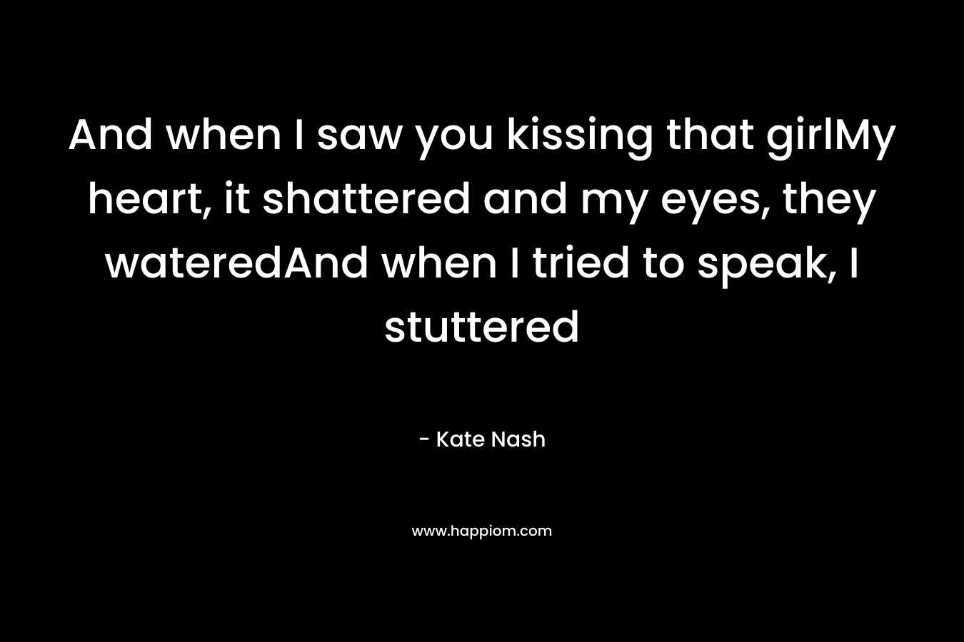 And when I saw you kissing that girlMy heart, it shattered and my eyes, they wateredAnd when I tried to speak, I stuttered – Kate Nash