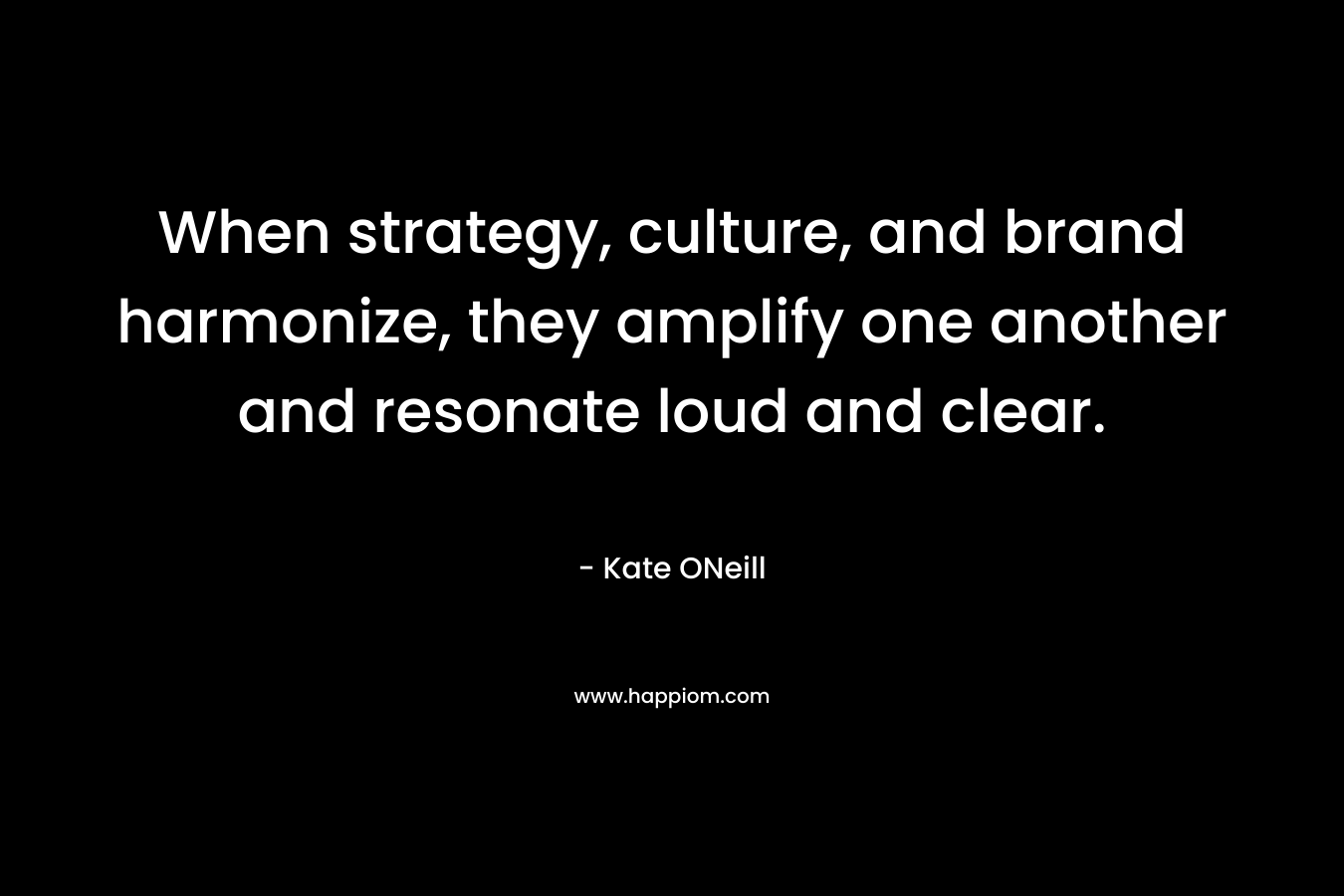 When strategy, culture, and brand harmonize, they amplify one another and resonate loud and clear. – Kate   ONeill