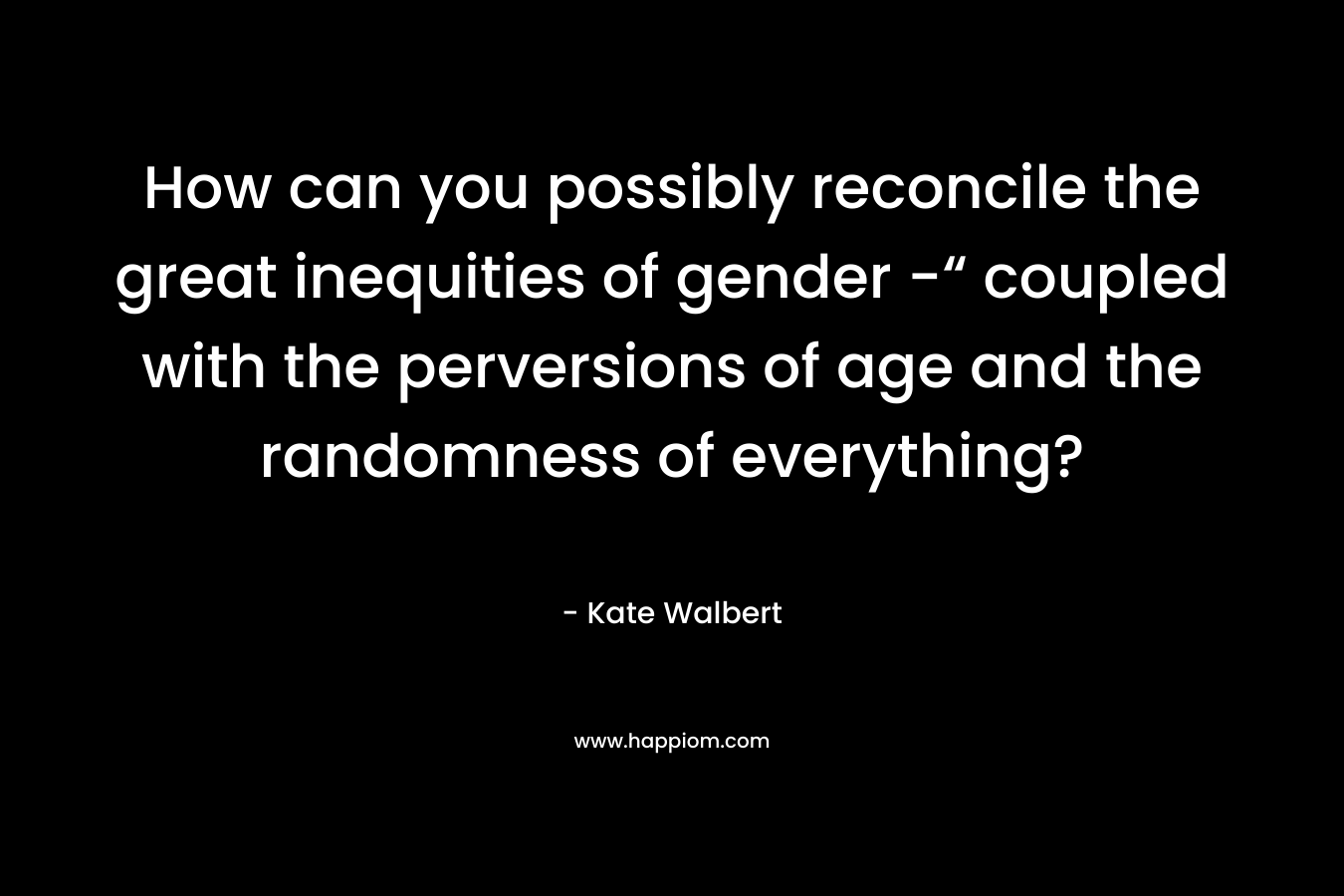 How can you possibly reconcile the great inequities of gender -“ coupled with the perversions of age and the randomness of everything? – Kate Walbert