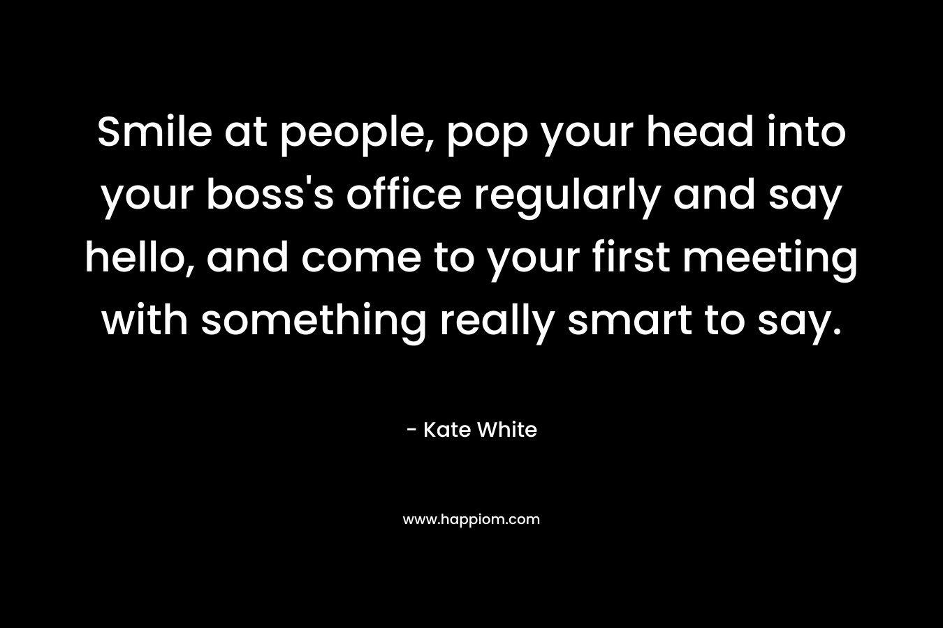 Smile at people, pop your head into your boss’s office regularly and say hello, and come to your first meeting with something really smart to say. – Kate White