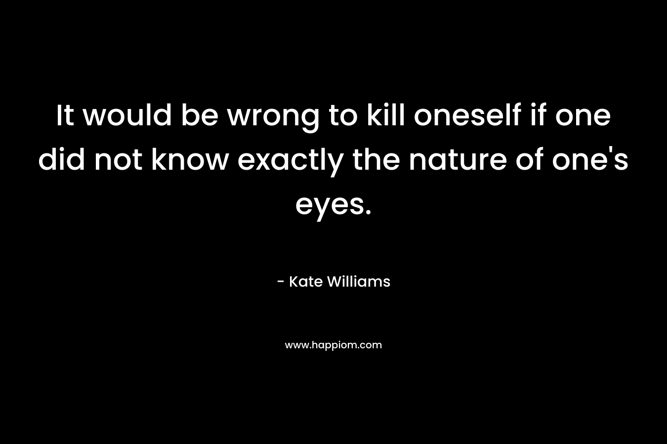 It would be wrong to kill oneself if one did not know exactly the nature of one’s eyes. – Kate Williams