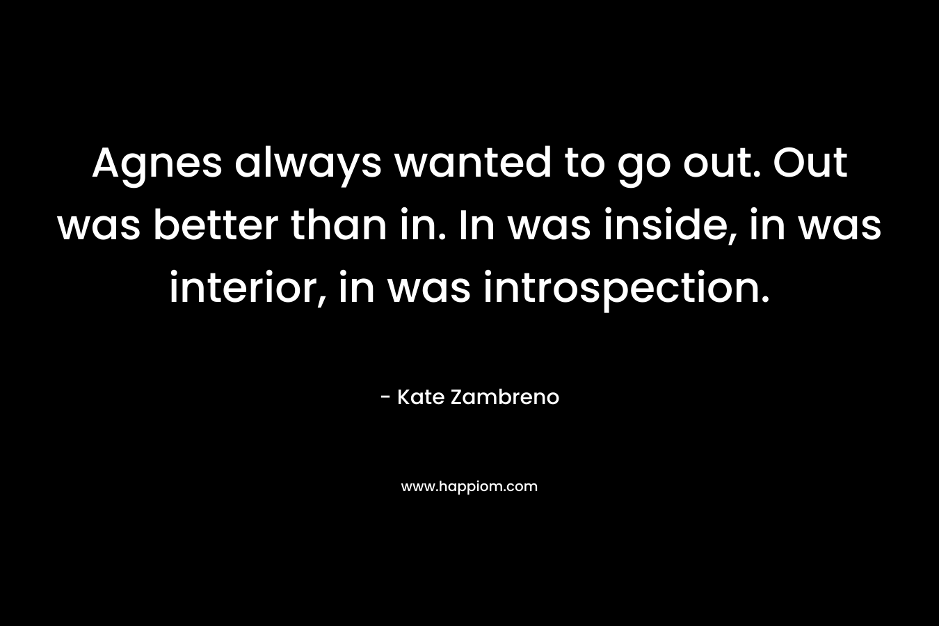 Agnes always wanted to go out. Out was better than in. In was inside, in was interior, in was introspection. – Kate Zambreno