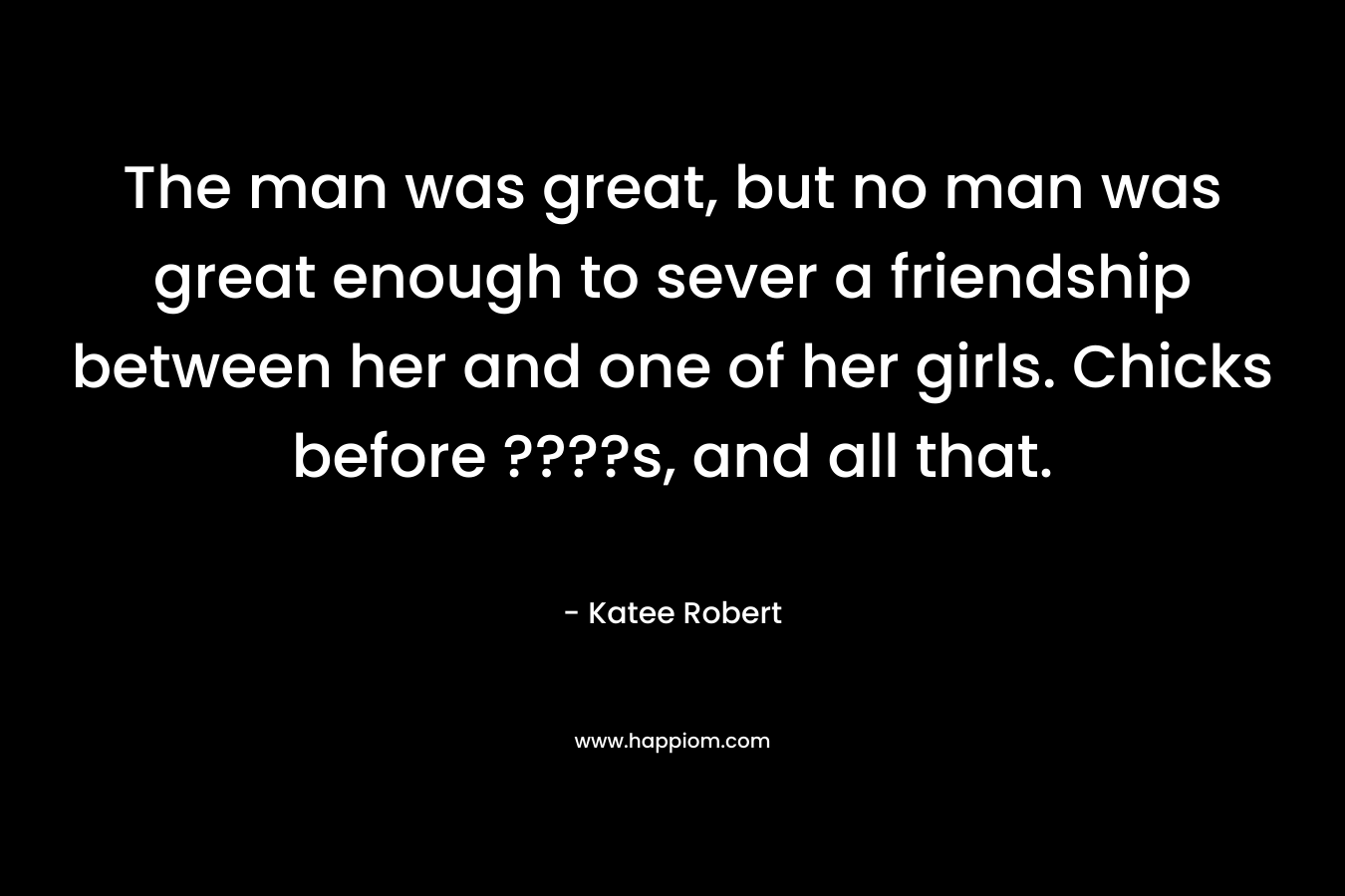 The man was great, but no man was great enough to sever a friendship between her and one of her girls. Chicks before ????s, and all that. – Katee Robert