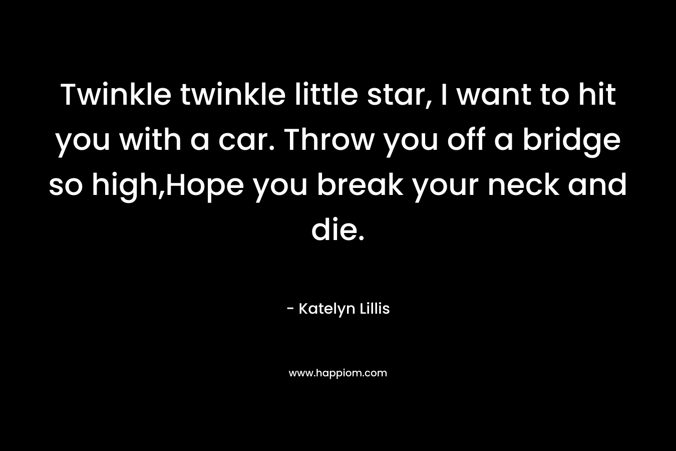 Twinkle twinkle little star, I want to hit you with a car. Throw you off a bridge so high,Hope you break your neck and die. – Katelyn Lillis