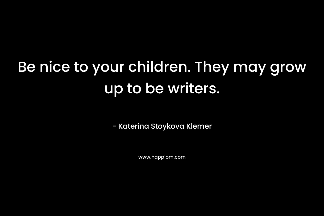 Be nice to your children. They may grow up to be writers.