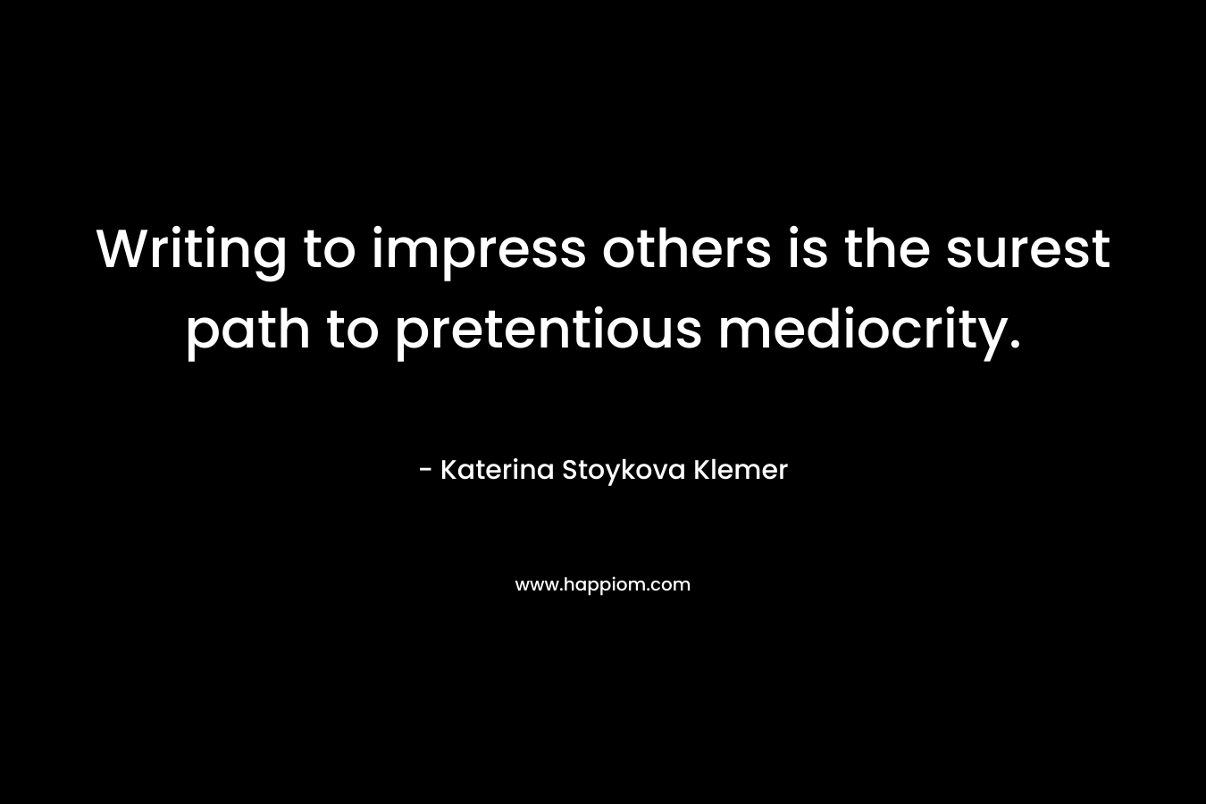 Writing to impress others is the surest path to pretentious mediocrity. – Katerina Stoykova Klemer