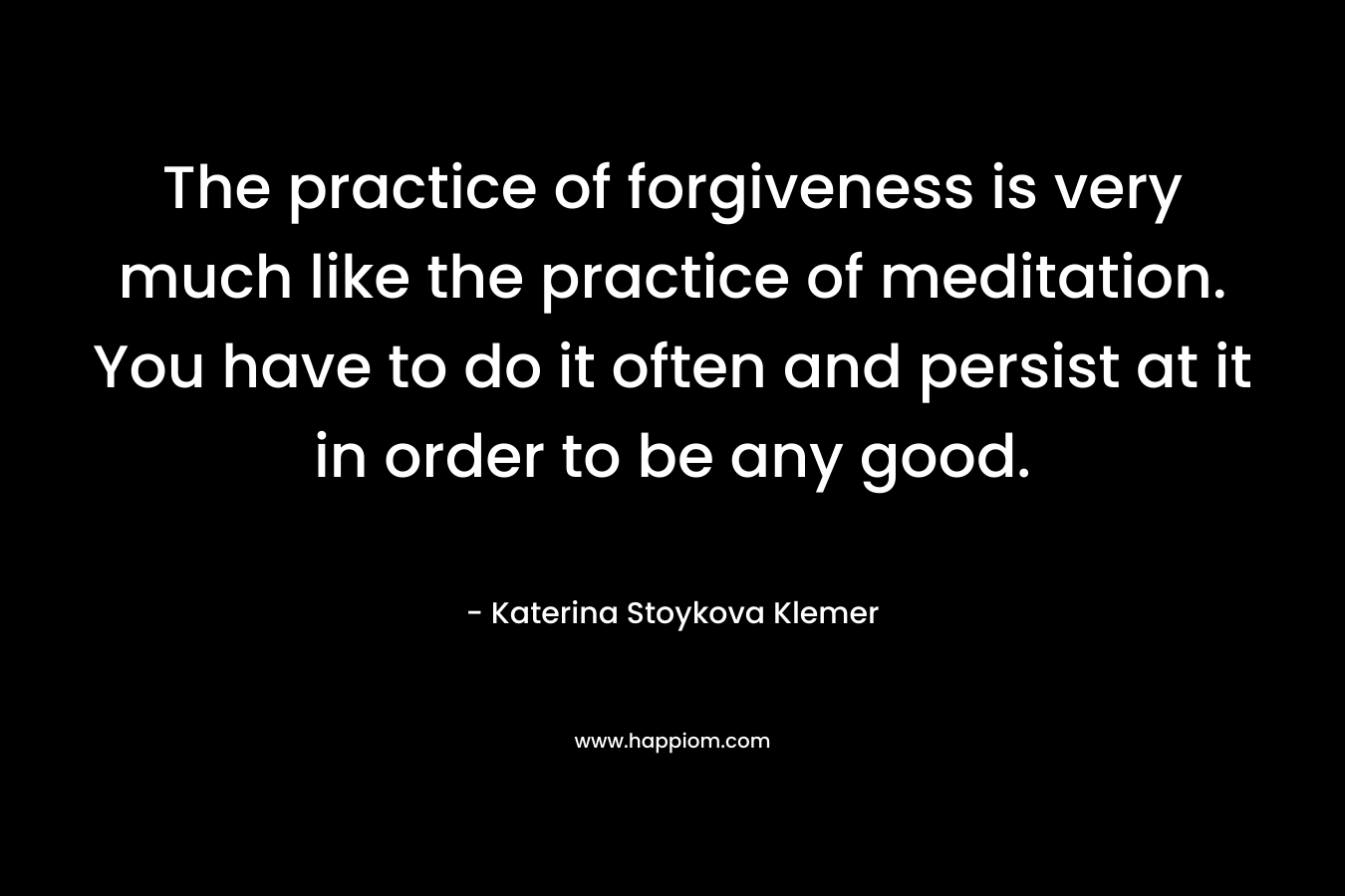 The practice of forgiveness is very much like the practice of meditation. You have to do it often and persist at it in order to be any good.