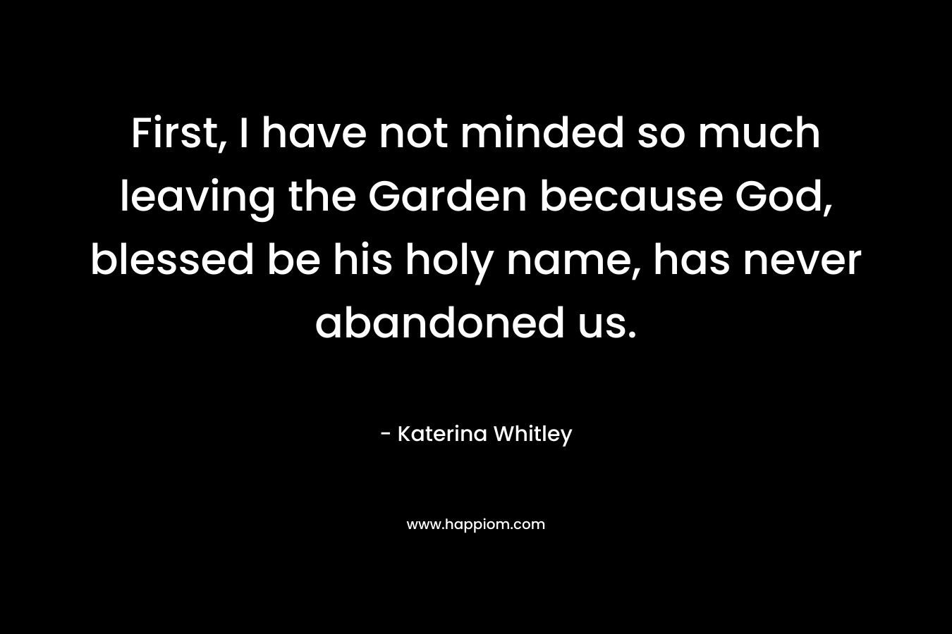First, I have not minded so much leaving the Garden because God, blessed be his holy name, has never abandoned us.