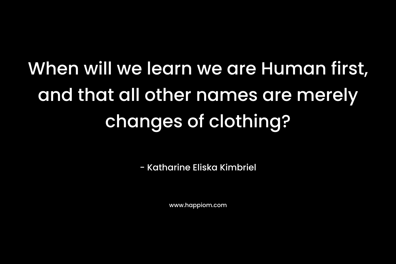 When will we learn we are Human first, and that all other names are merely changes of clothing?