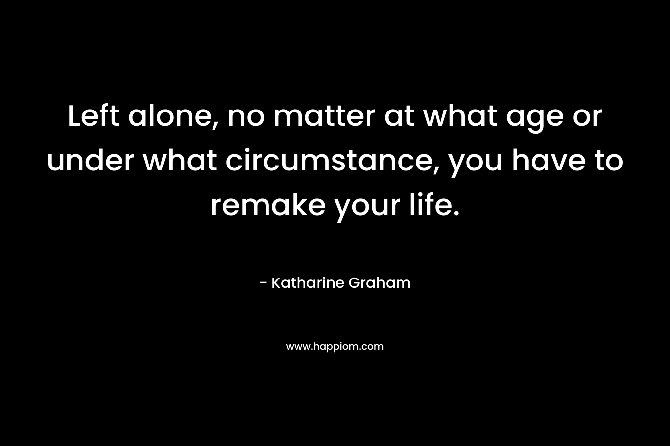 Left alone, no matter at what age or under what circumstance, you have to remake your life. – Katharine Graham
