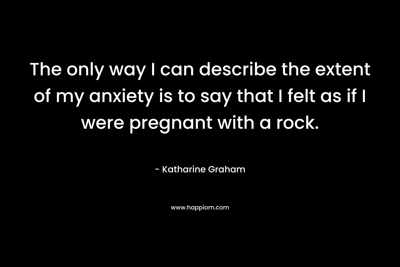 The only way I can describe the extent of my anxiety is to say that I felt as if I were pregnant with a rock. – Katharine Graham