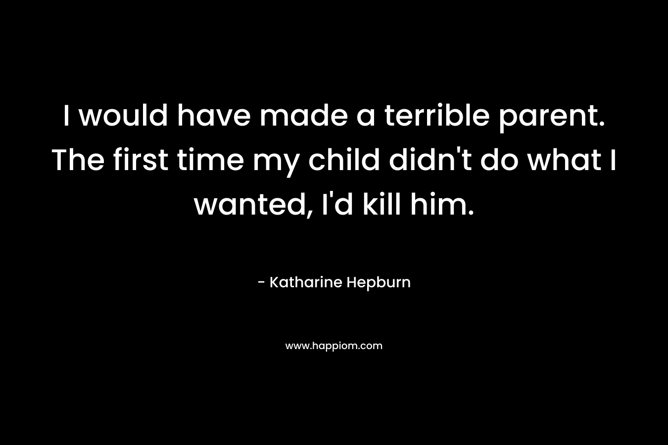 I would have made a terrible parent. The first time my child didn't do what I wanted, I'd kill him.