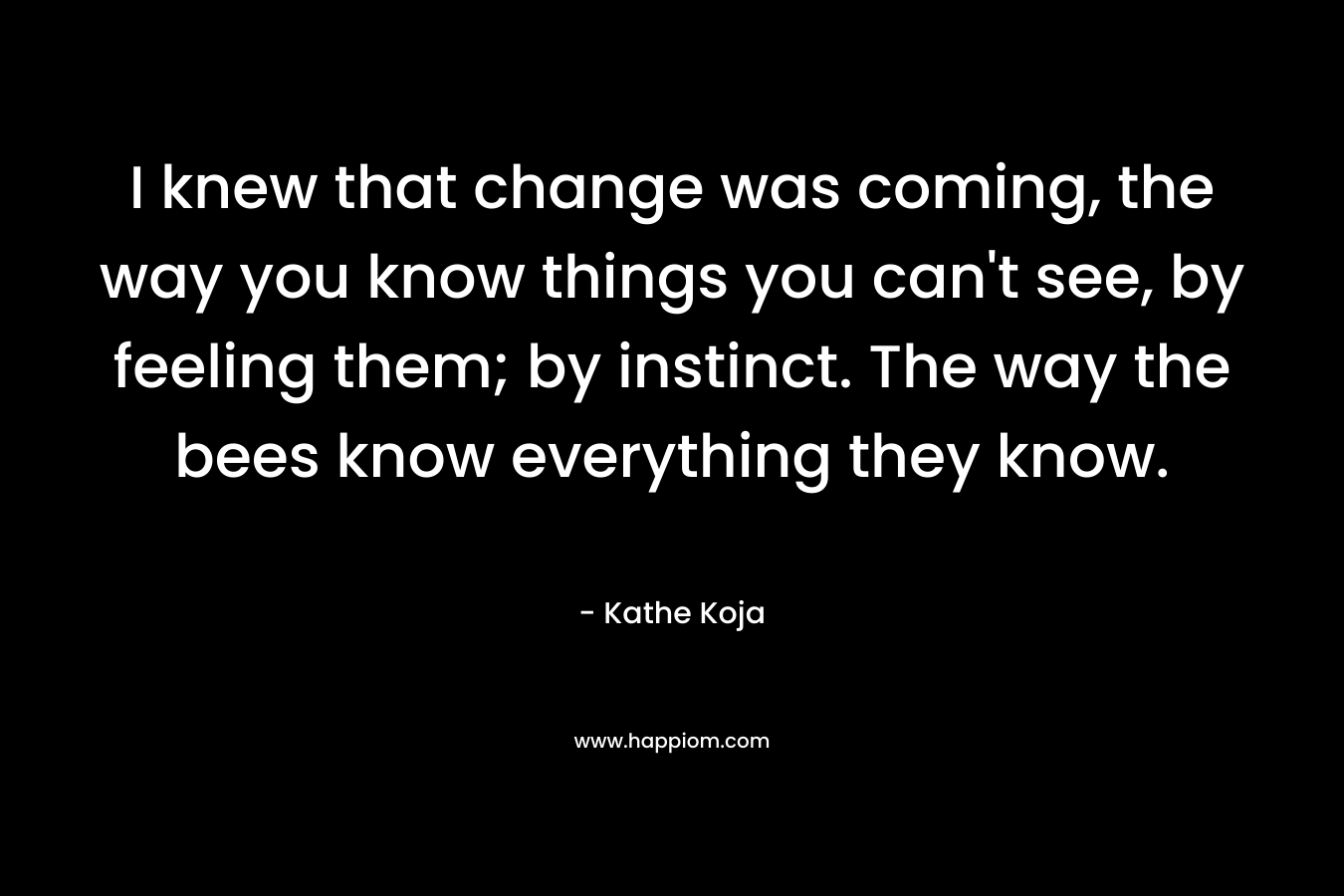 I knew that change was coming, the way you know things you can't see, by feeling them; by instinct. The way the bees know everything they know.
