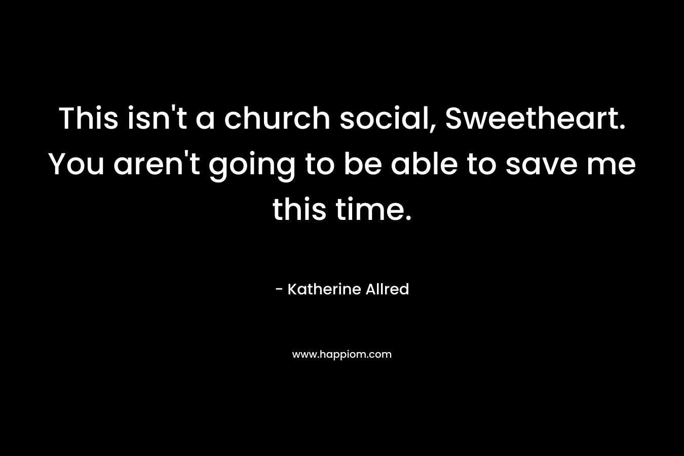 This isn’t a church social, Sweetheart. You aren’t going to be able to save me this time. – Katherine Allred