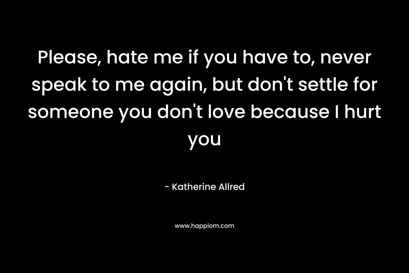 Please, hate me if you have to, never speak to me again, but don’t settle for someone you don’t love because I hurt you – Katherine Allred