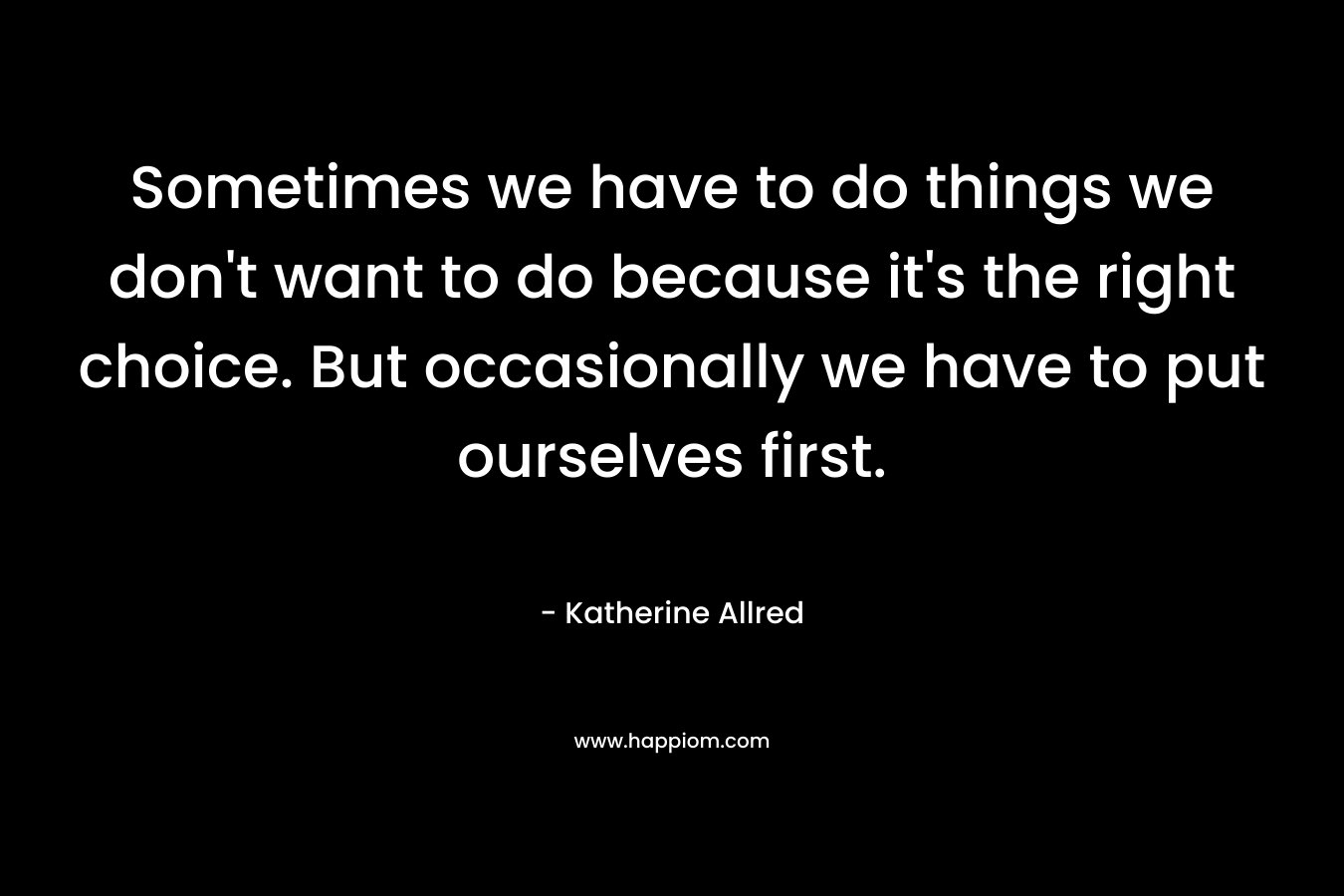 Sometimes we have to do things we don’t want to do because it’s the right choice. But occasionally we have to put ourselves first. – Katherine Allred