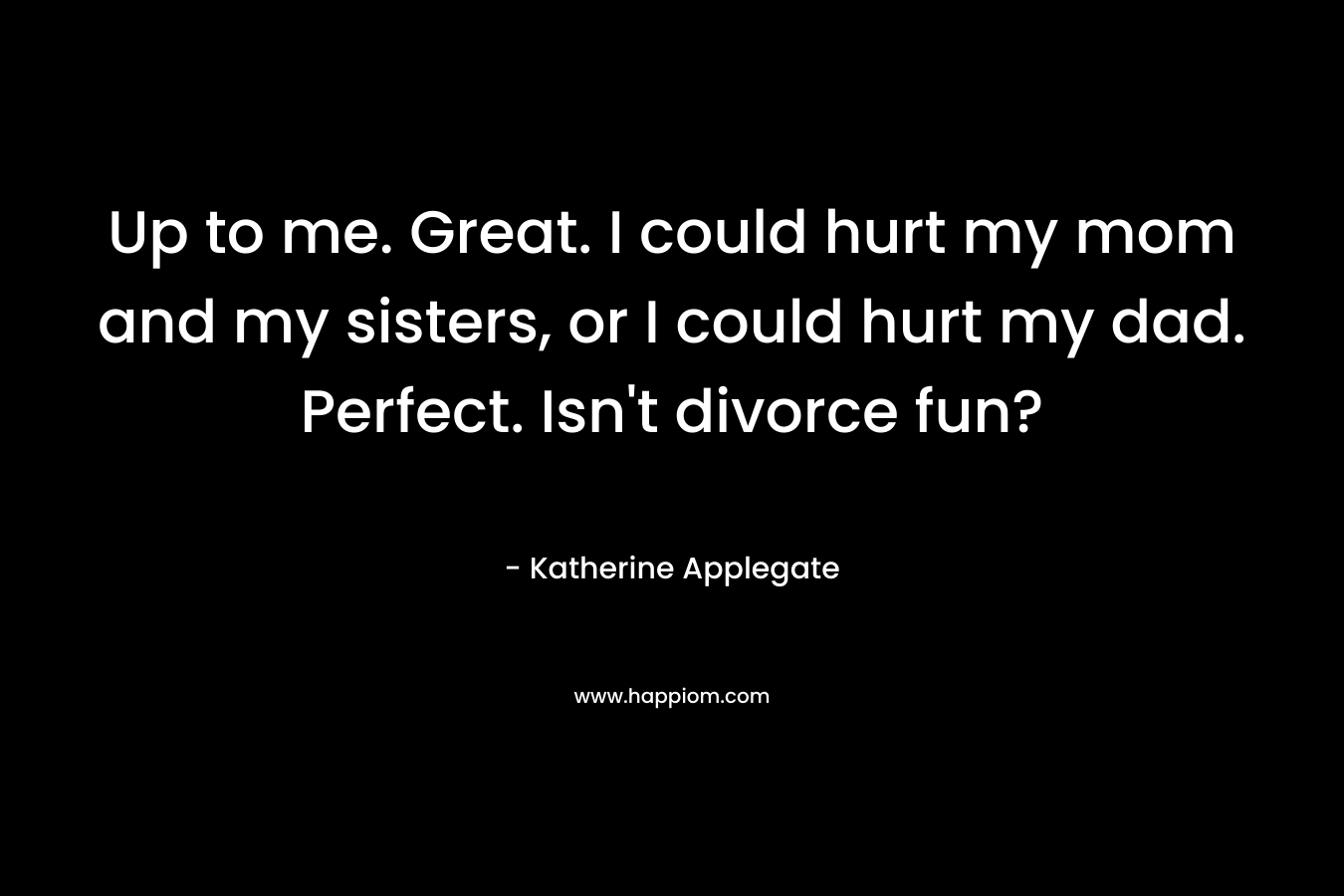 Up to me. Great. I could hurt my mom and my sisters, or I could hurt my dad. Perfect. Isn’t divorce fun? – Katherine Applegate