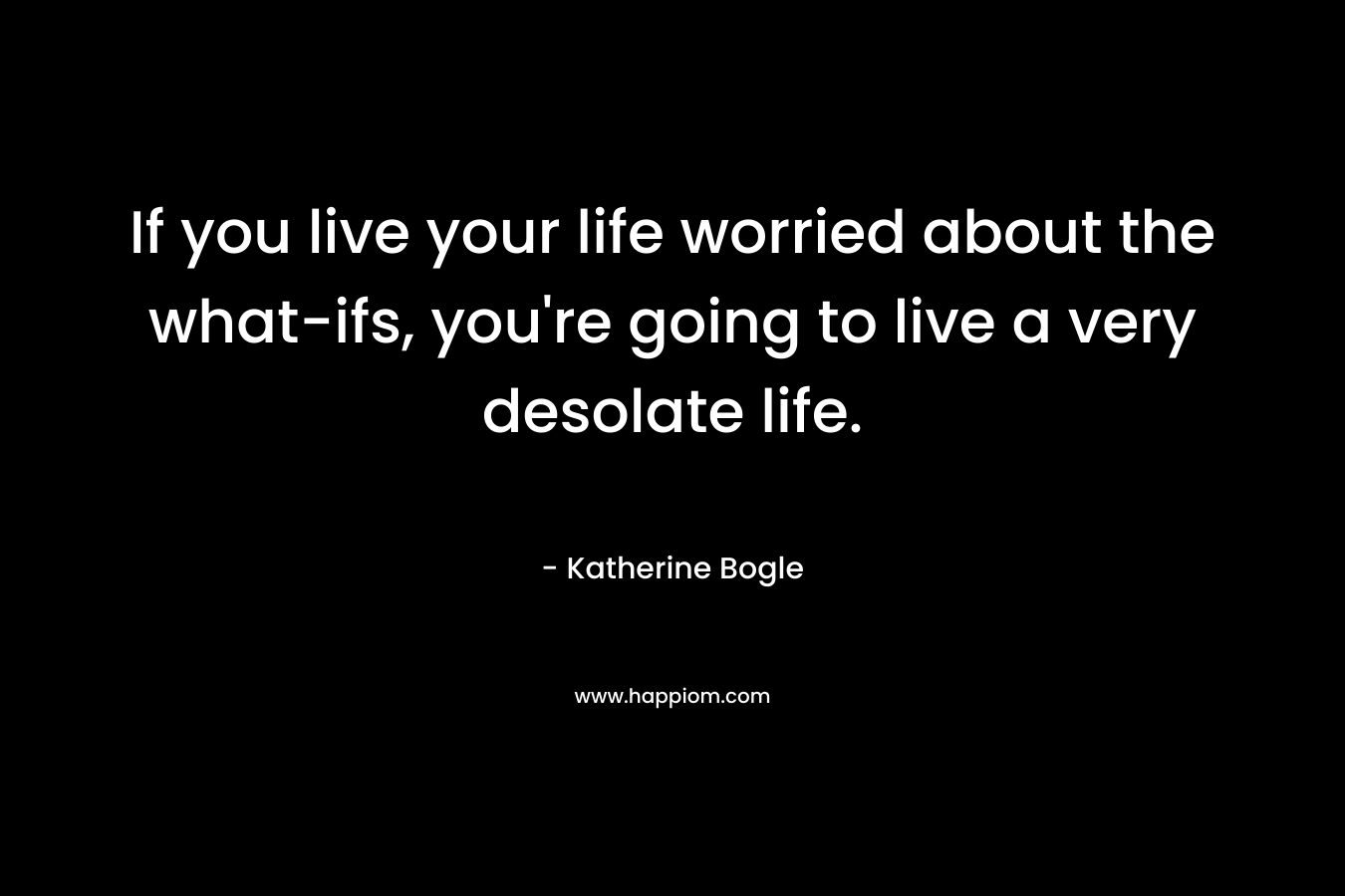 If you live your life worried about the what-ifs, you're going to live a very desolate life.