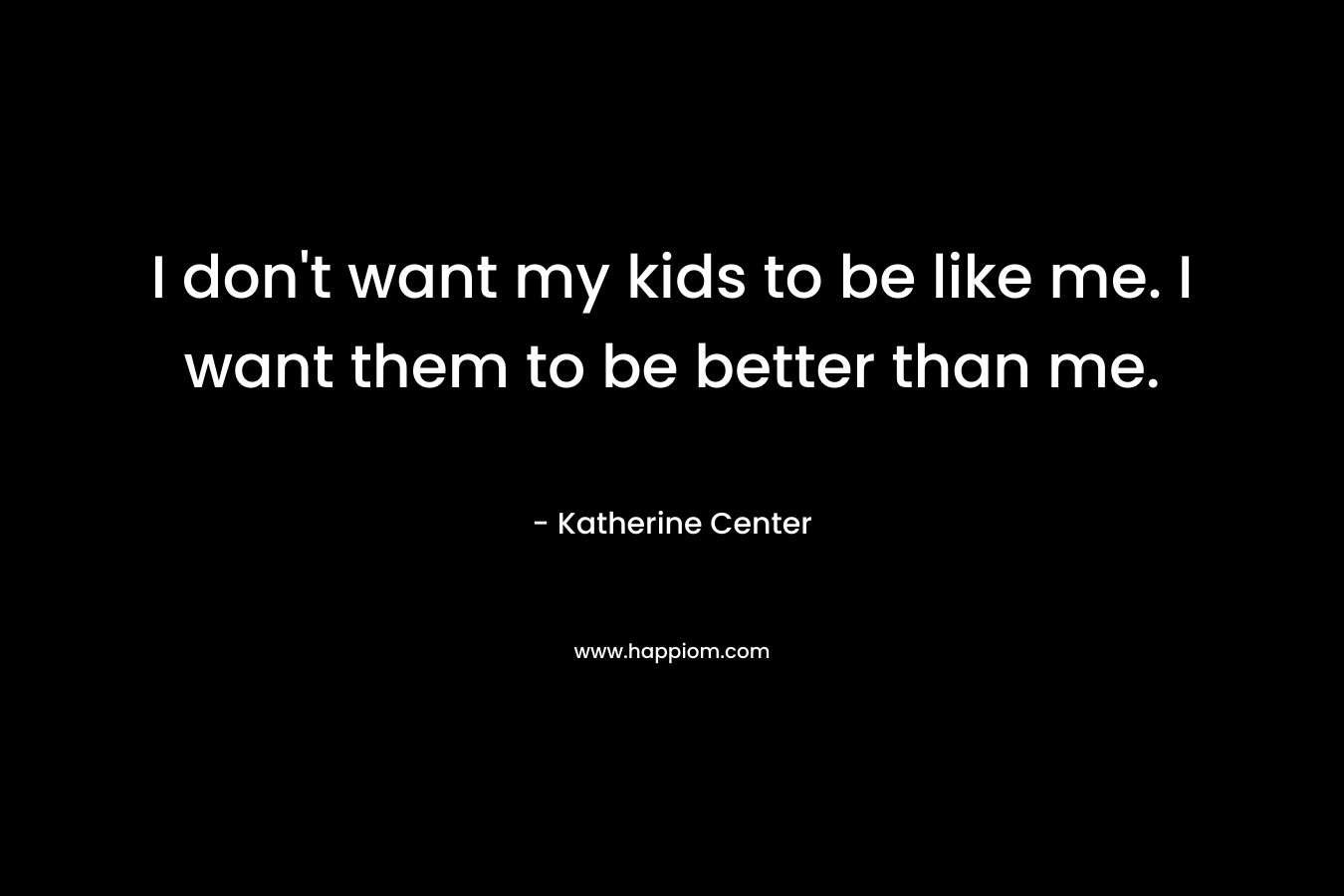 I don’t want my kids to be like me. I want them to be better than me. – Katherine Center