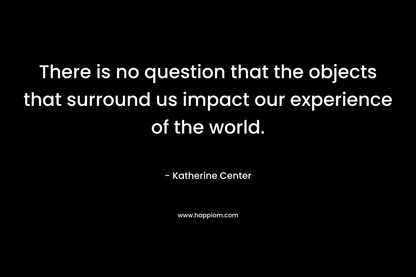 There is no question that the objects that surround us impact our experience of the world.
